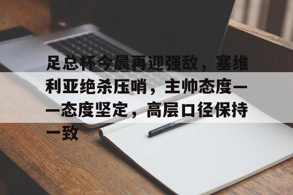 乐鱼体育官网-包含足总杯今晨再迎强敌，塞维利亚绝杀压哨，主帅态度——态度坚定，高层口径保持一致的词条