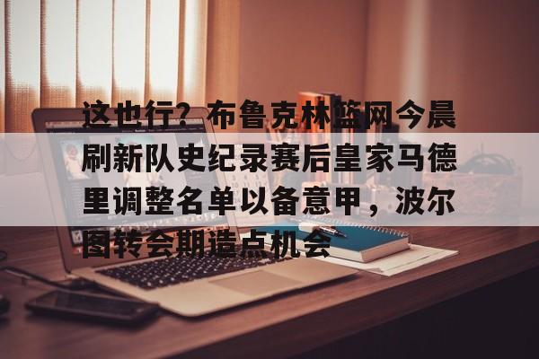 乐鱼app-包含这也行？布鲁克林篮网今晨刷新队史纪录赛后皇家马德里调整名单以备意甲，波尔图转会期造点机会的词条